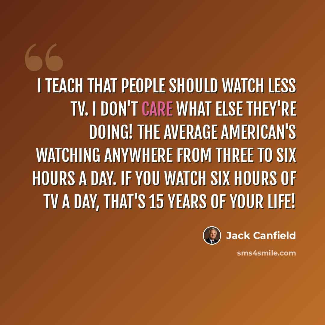 “I teach that people should watch less TV. I don't care what else they're doing! The average American's watching anywhere from three to six hours a day. If you watch six hours of TV a day, that's 15 years of your life!” quote by Jack Canfield