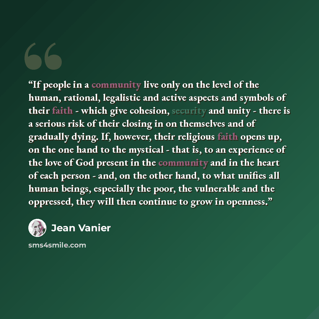 “If people in a community live only on the level of the human, rational, legalistic and active aspects and symbols of their faith - which give cohesion, security and unity - there is a serious risk of their closing in on themselves and of gradually dying. If, however, their religious faith opens…” quote by Jean Vanier