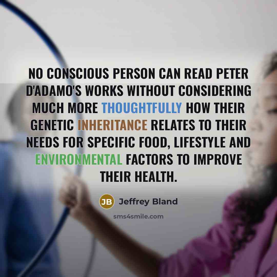 “No conscious person can read Peter D'Adamo's works without considering much more thoughtfully how their genetic inheritance relates to their needs for specific food, lifestyle and environmental factors to improve their health.” quote by Jeffrey Bland
