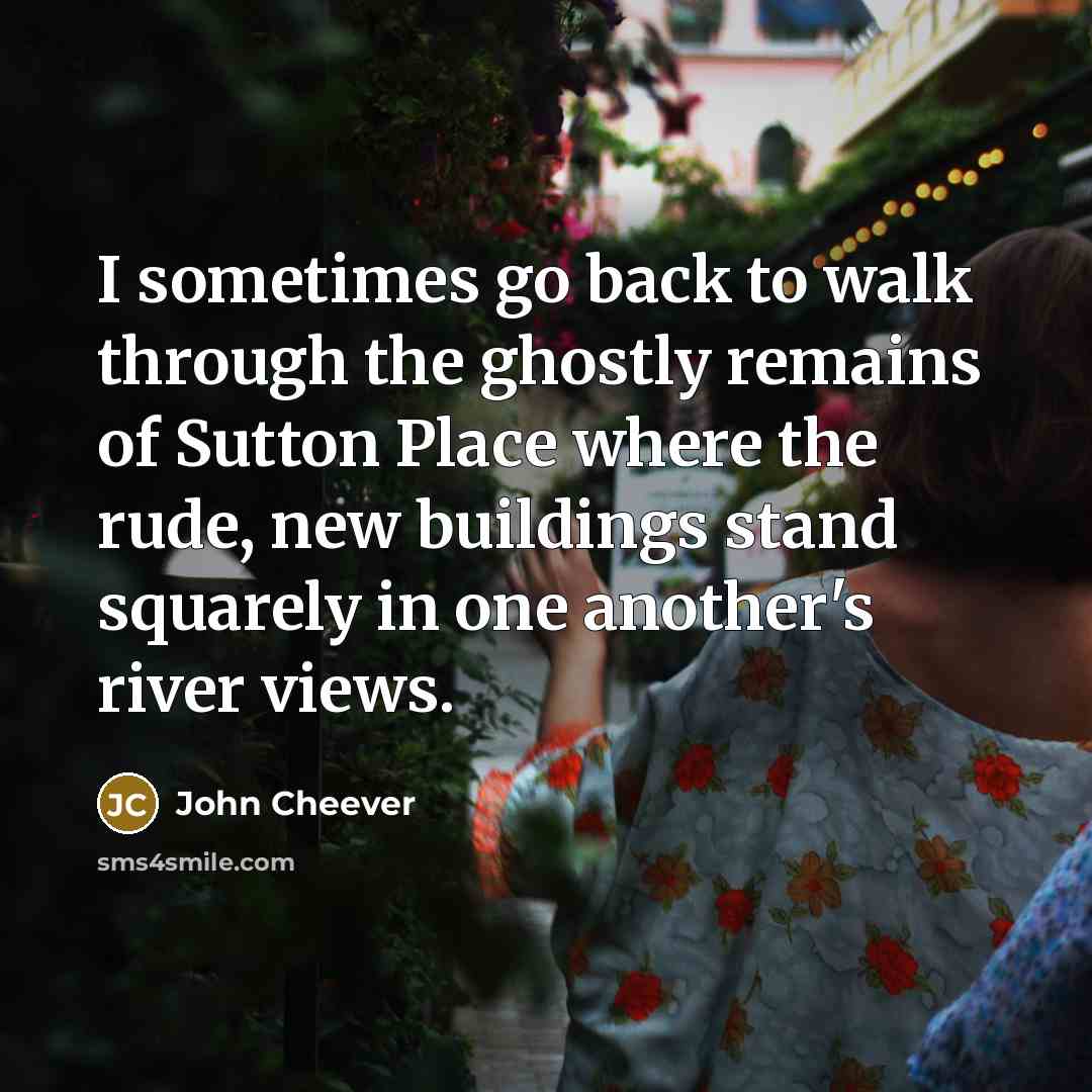 “I sometimes go back to walk through the ghostly remains of Sutton Place where the rude, new buildings stand squarely in one another's river views.” quote by John Cheever