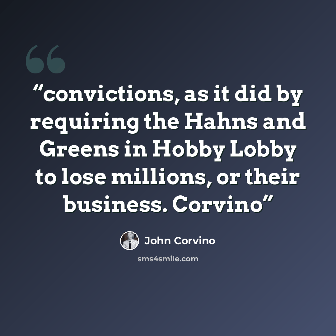 “convictions, as it did by requiring the Hahns and Greens in Hobby Lobby to lose millions, or their business. Corvino” quote by John Corvino
