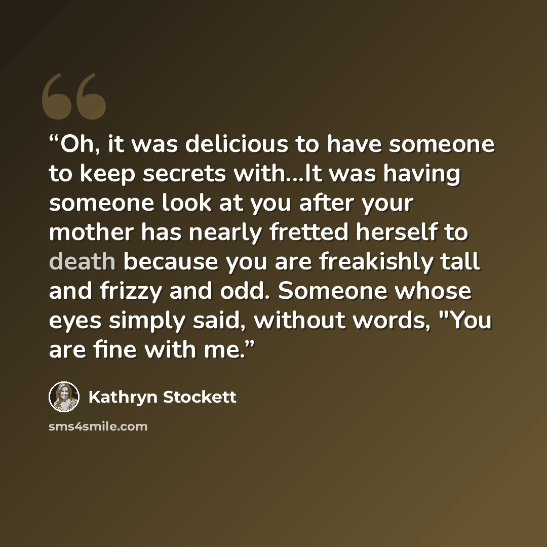 “Oh, it was delicious to have someone to keep secrets with...It was having someone look at you after your mother has nearly fretted herself to death because you are freakishly tall and frizzy and odd. Someone whose eyes simply said, without words, "You are fine with me.” quote by Kathryn Stockett