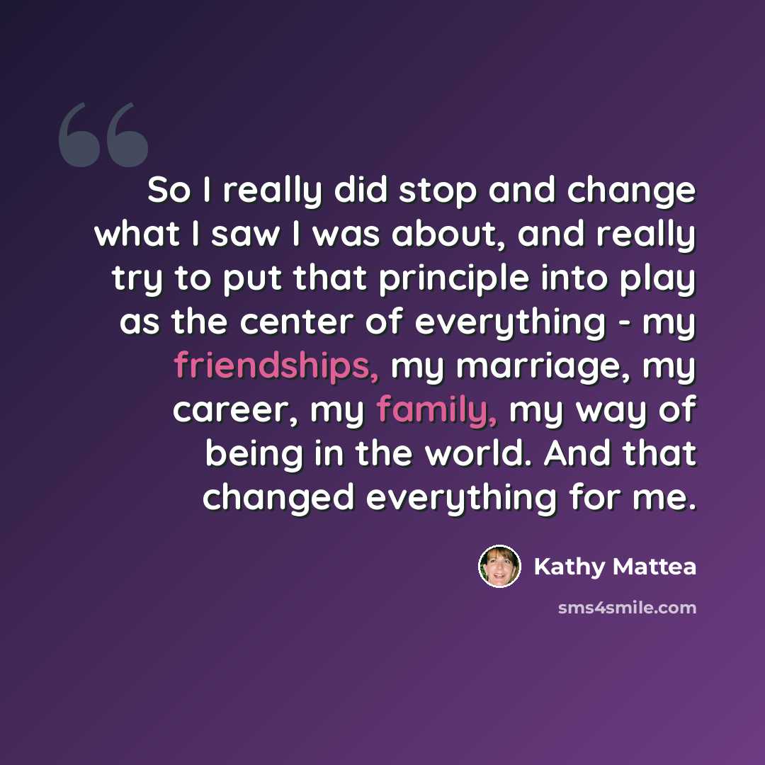 “So I really did stop and change what I saw I was about, and really try to put that principle into play as the center of everything - my friendships, my marriage, my career, my family, my way of being in the world. And that changed everything for me.” quote by Kathy Mattea