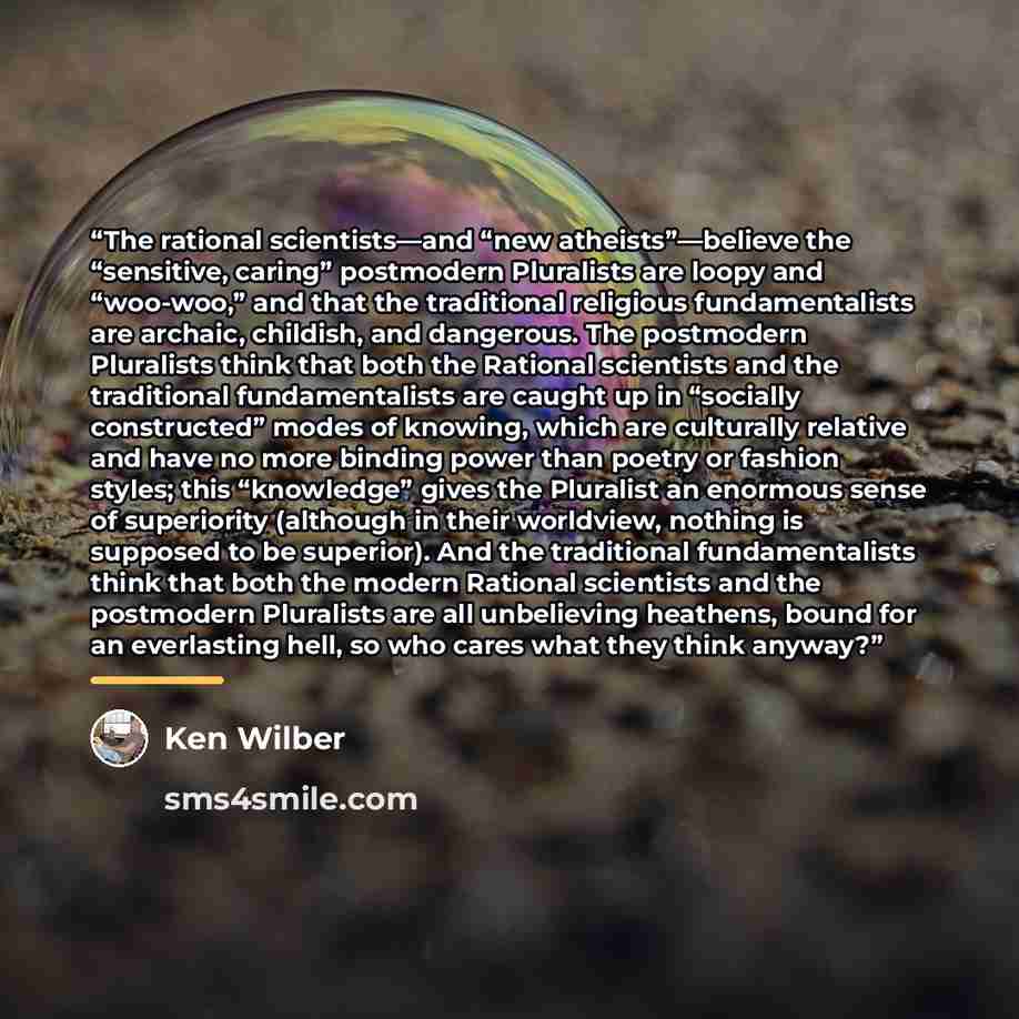 “The rational scientists—and “new atheists”—believe the “sensitive, caring” postmodern Pluralists are loopy and “woo-woo,” and that the traditional religious fundamentalists are archaic, childish, and dangerous. The postmodern Pluralists think that both the Rational scientists and the traditional…” quote by Ken Wilber
