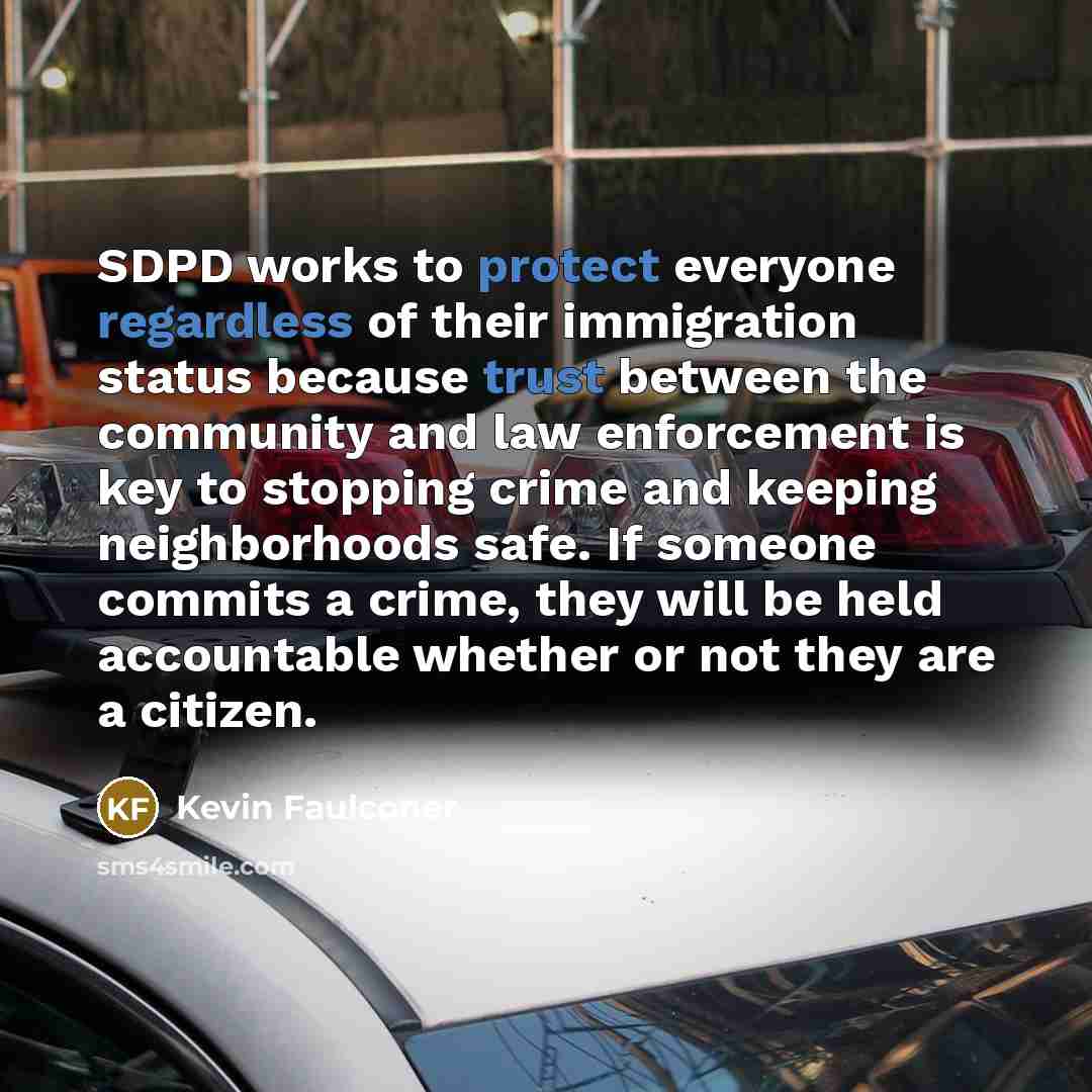 “SDPD works to protect everyone regardless of their immigration status because trust between the community and law enforcement is key to stopping crime and keeping neighborhoods safe. If someone commits a crime, they will be held accountable whether or not they are a citizen.” quote by Kevin Faulconer