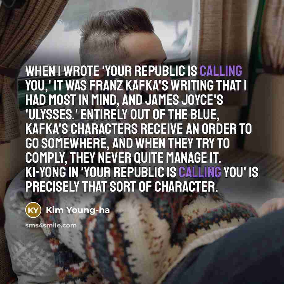 “When I wrote 'Your Republic Is Calling You,' it was Franz Kafka's writing that I had most in mind, and James Joyce's 'Ulysses.' Entirely out of the blue, Kafka's characters receive an order to go somewhere, and when they try to comply, they never quite manage it. Ki-yong in 'Your Republic Is…” quote by Kim Young-ha