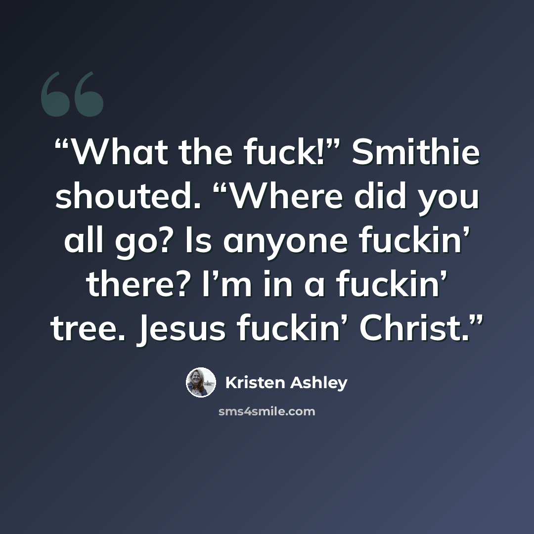 “What the fuck!” Smithie shouted. “Where did you all go? Is anyone fuckin’ there? I’m in a fuckin’ tree. Jesus fuckin’ Christ.” quote by Kristen Ashley
