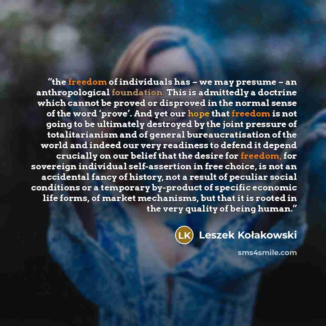 “the freedom of individuals has – we may presume – an anthropological foundation. This is admittedly a doctrine which cannot be proved or disproved in the normal sense of the word ‘prove’. And yet our hope that freedom is not going to be ultimately destroyed by the joint pressure of totalitarianism…” quote by Leszek Kołakowski