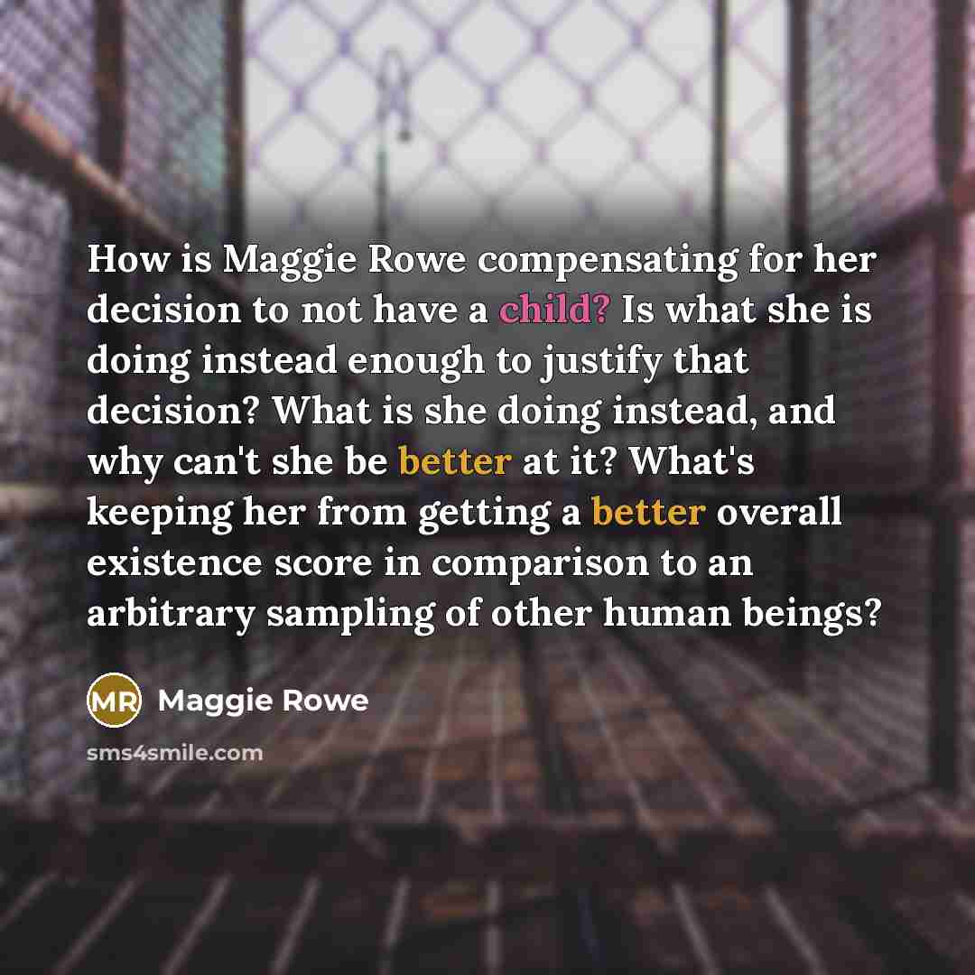 “How is Maggie Rowe compensating for her decision to not have a child? Is what she is doing instead enough to justify that decision? What is she doing instead, and why can't she be better at it? What's keeping her from getting a better overall existence score in comparison to an arbitrary sampling…” quote by Maggie Rowe