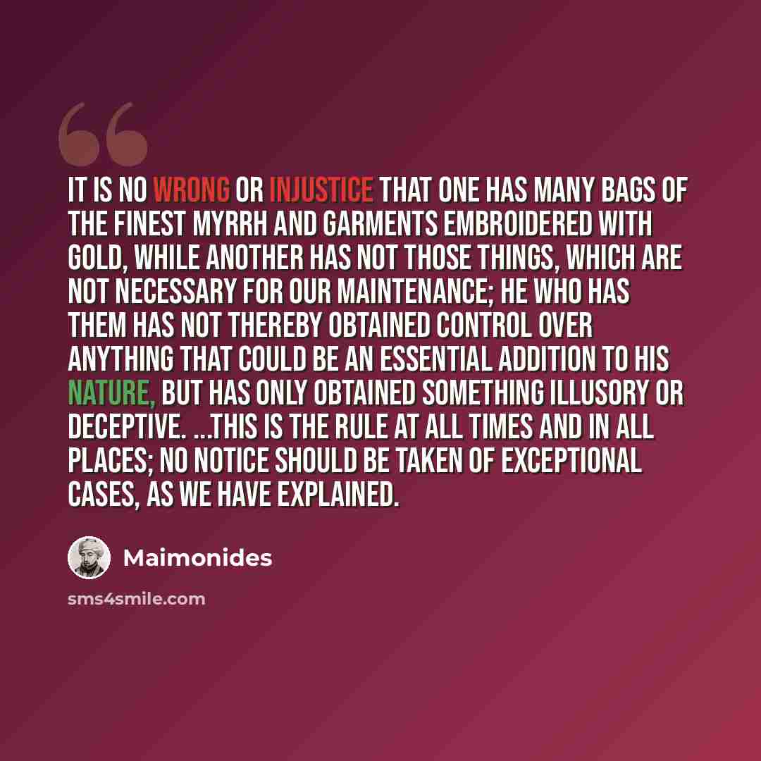 “It is no wrong or injustice that one has many bags of the finest myrrh and garments embroidered with gold, while another has not those things, which are not necessary for our maintenance; he who has them has not thereby obtained control over anything that could be an essential addition to his…” quote by Maimonides