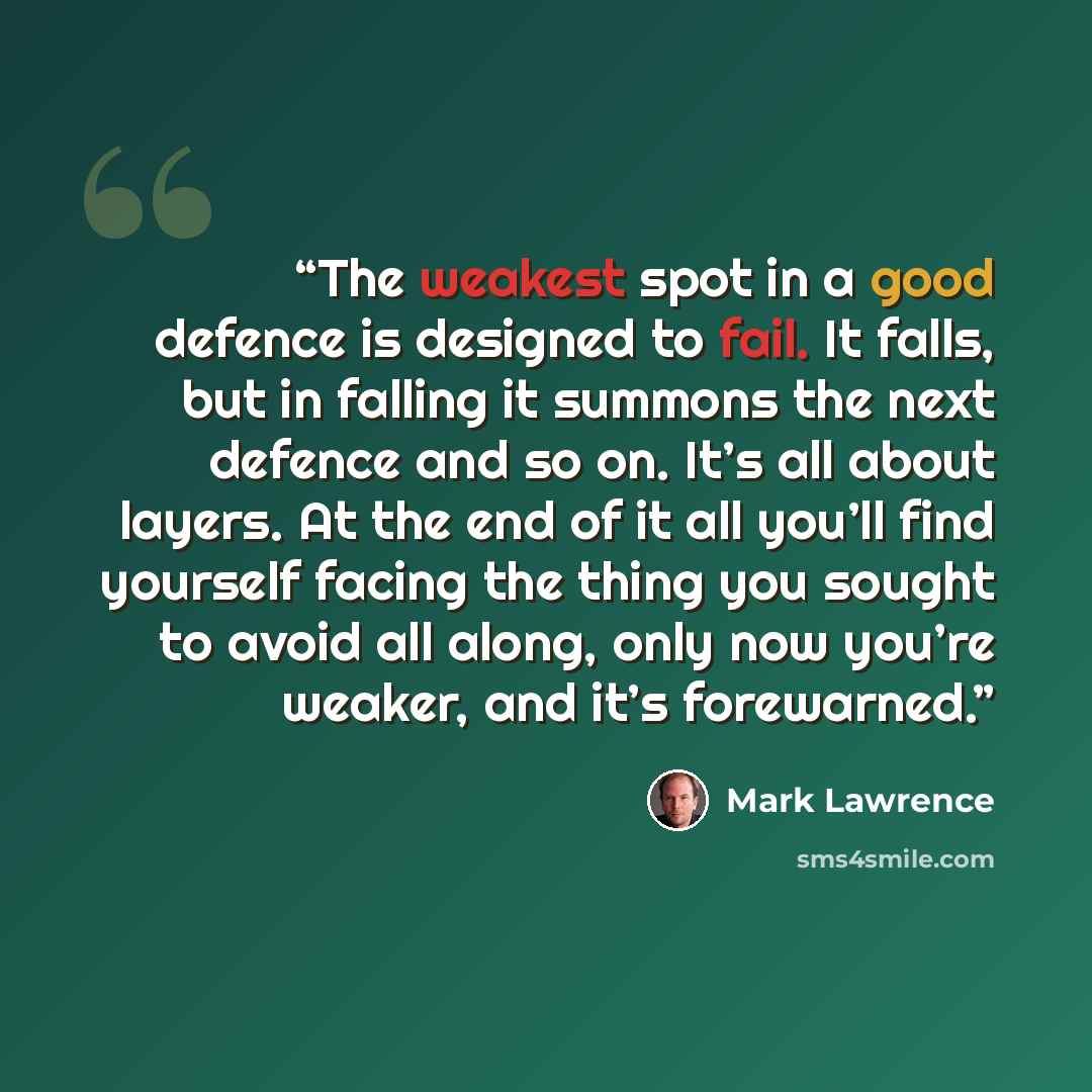 “The weakest spot in a good defence is designed to fail. It falls, but in falling it summons the next defence and so on. It’s all about layers. At the end of it all you’ll find yourself facing the thing you sought to avoid all along, only now you’re weaker, and it’s forewarned.” quote by Mark Lawrence