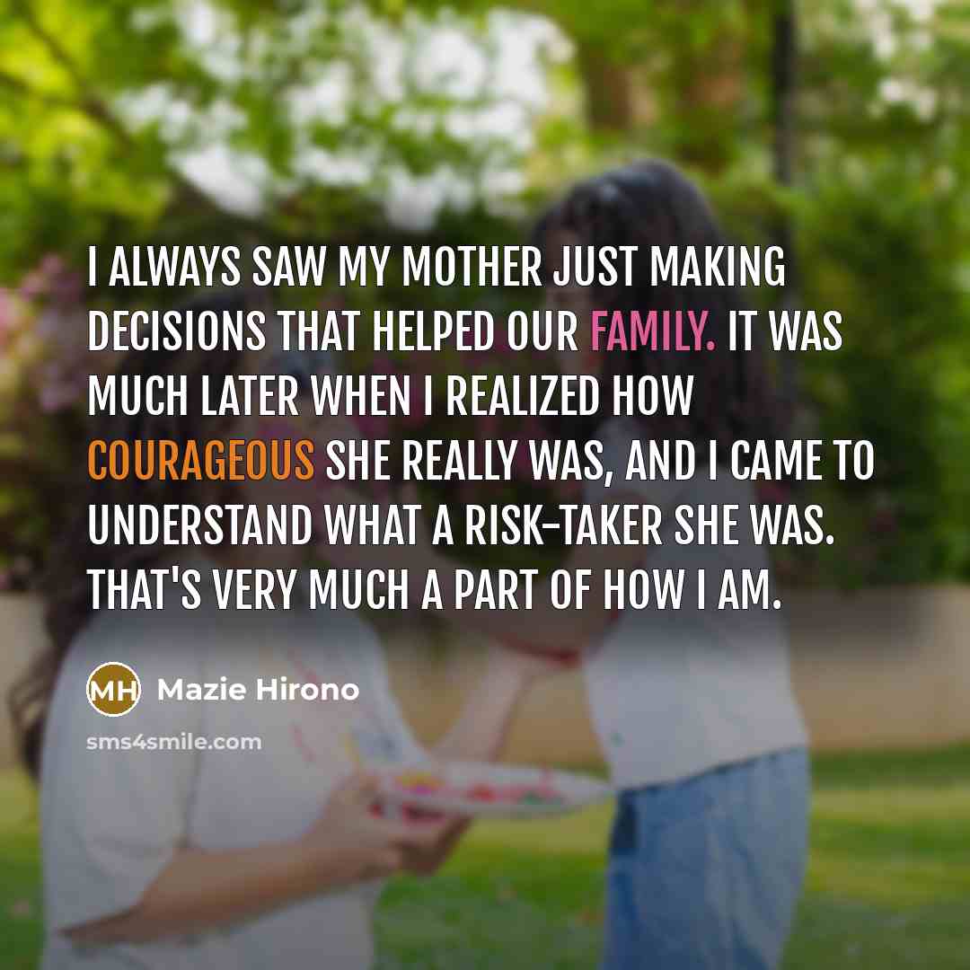 “I always saw my mother just making decisions that helped our family. It was much later when I realized how courageous she really was, and I came to understand what a risk-taker she was. That's very much a part of how I am.” quote by Mazie Hirono