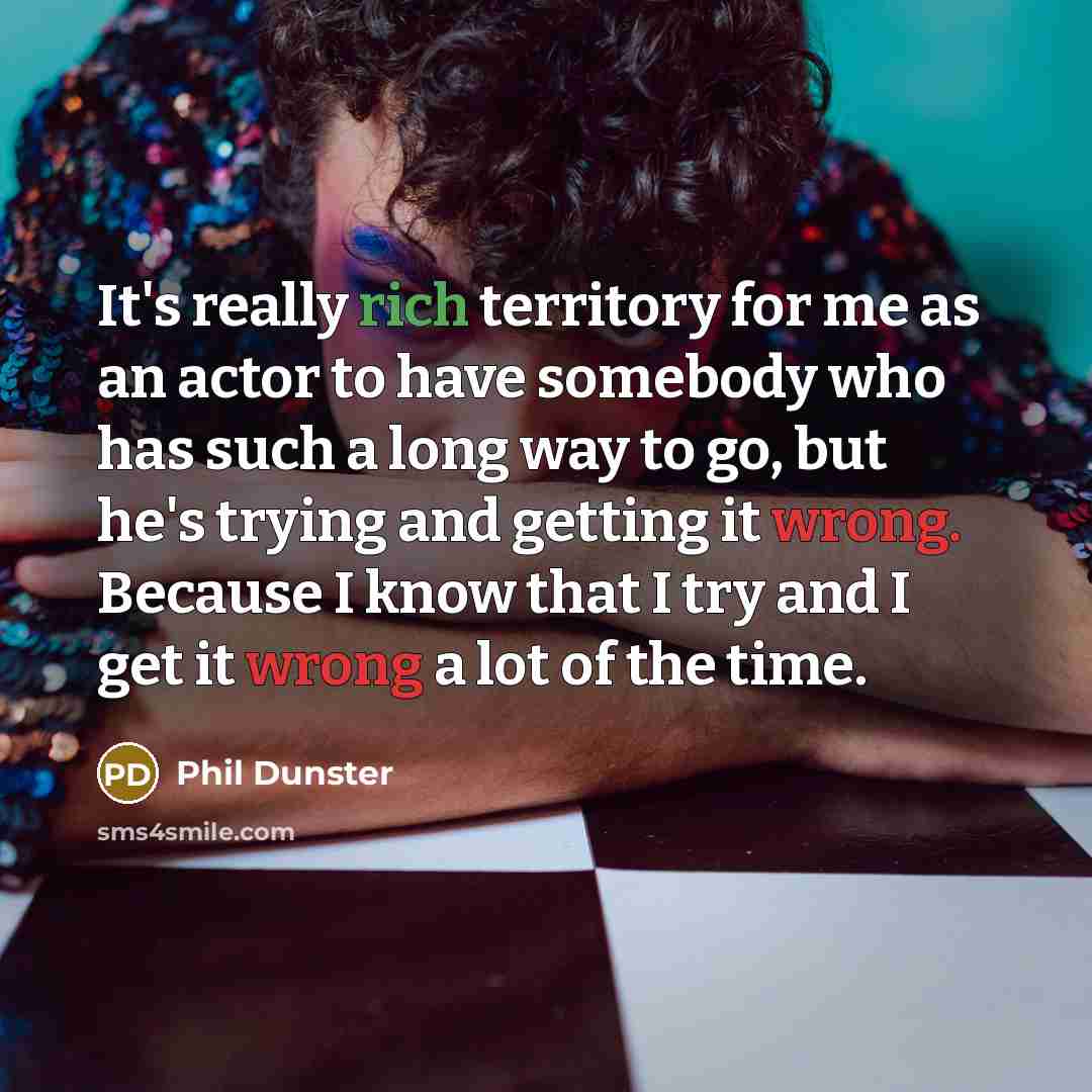 “It's really rich territory for me as an actor to have somebody who has such a long way to go, but he's trying and getting it wrong. Because I know that I try and I get it wrong a lot of the time.” quote by Phil Dunster