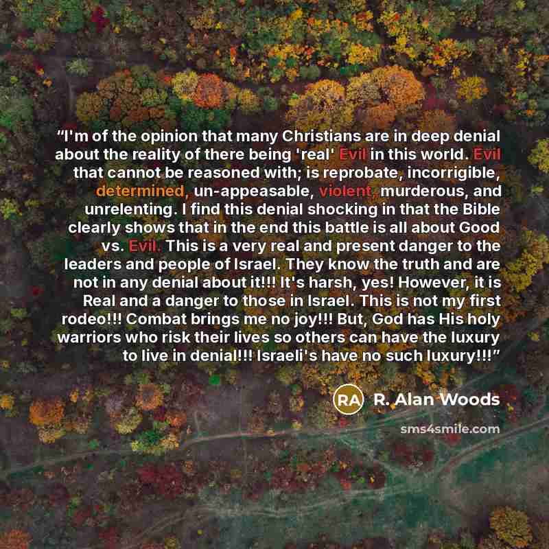 “I'm of the opinion that many Christians are in deep denial about the reality of there being 'real' Evil in this world. Evil that cannot be reasoned with; is reprobate, incorrigible, determined, un-appeasable, violent, murderous, and unrelenting. I find this denial shocking in that the Bible…” quote by R. Alan Woods