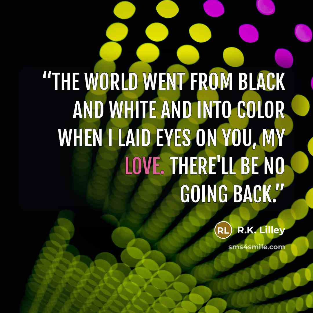 “The world went from black and white and into color when I laid eyes on you, my love. There'll be no going back.” quote by R.K. Lilley