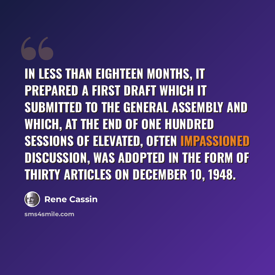 “In less than eighteen months, it prepared a first draft which it submitted to the General Assembly and which, at the end of one hundred sessions of elevated, often impassioned discussion, was adopted in the form of thirty articles on December 10, 1948.” quote by Rene Cassin