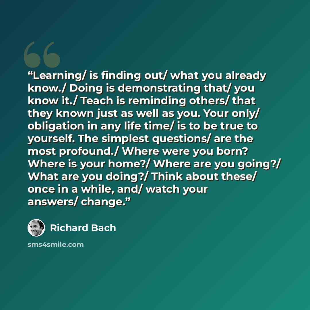 “Learning/ is finding out/ what you already know./ Doing is demonstrating that/ you know it./ Teach is reminding others/ that they known just as well as you. Your only/ obligation in any life time/ is to be true to yourself. The simplest questions/ are the most profound./ Where were you born? Where…” quote by Richard Bach