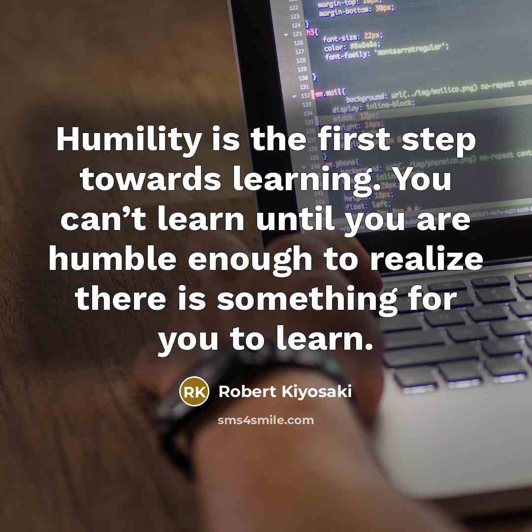 “Humility is the first step towards learning. You can’t learn until you are humble enough to realize there is something for you to learn.” quote by Robert Kiyosaki