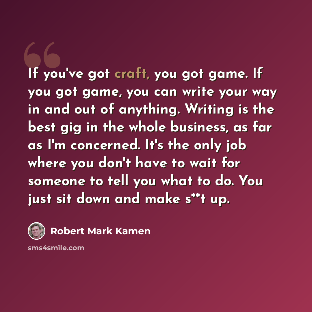 “If you've got craft, you got game. If you got game, you can write your way in and out of anything. Writing is the best gig in the whole business, as far as I'm concerned. It's the only job where you don't have to wait for someone to tell you what to do. You just sit down and make s**t up.” quote by Robert Mark Kamen