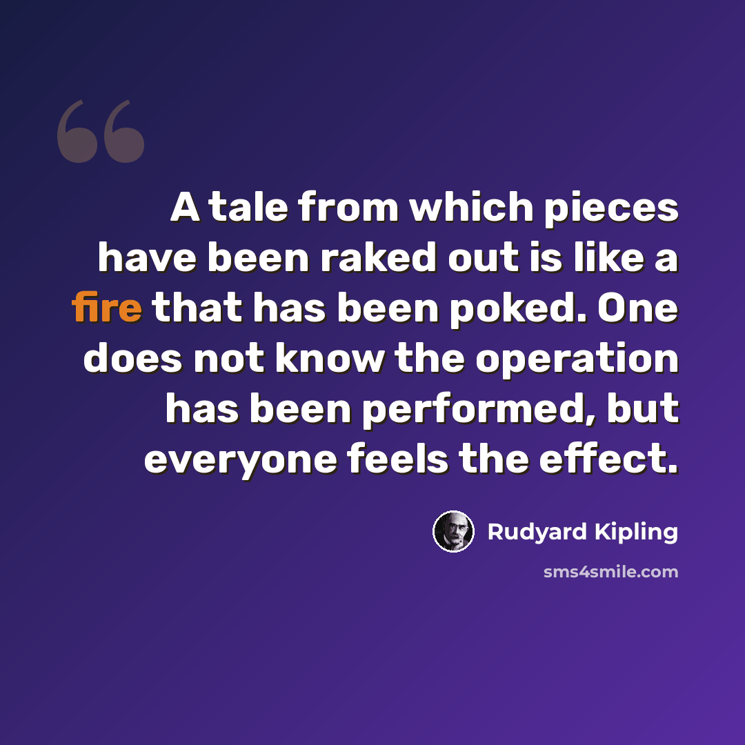 “A tale from which pieces have been raked out is like a fire that has been poked. One does not know the operation has been performed, but everyone feels the effect.” quote by Rudyard Kipling