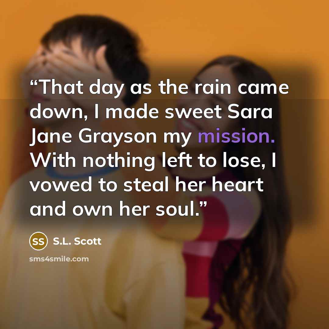 “That day as the rain came down, I made sweet Sara Jane Grayson my mission. With nothing left to lose, I vowed to steal her heart and own her soul.” quote by S.L. Scott