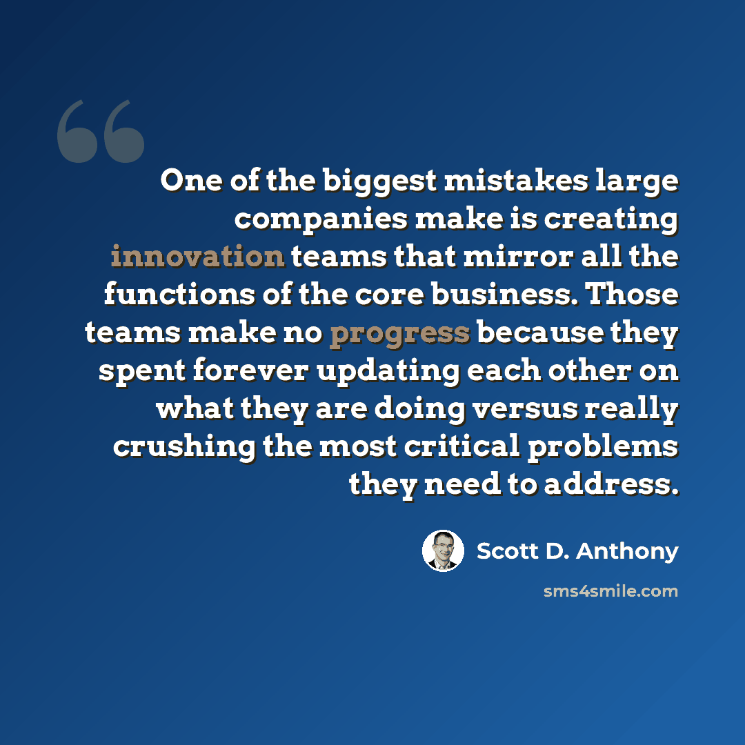 “One of the biggest mistakes large companies make is creating innovation teams that mirror all the functions of the core business. Those teams make no progress because they spent forever updating each other on what they are doing versus really crushing the most critical problems they need to address.” quote by Scott D. Anthony