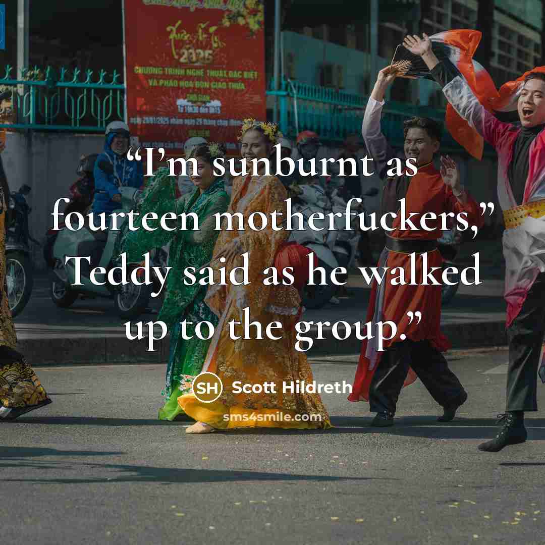 “I’m sunburnt as fourteen motherfuckers,” Teddy said as he walked up to the group.” quote by Scott Hildreth