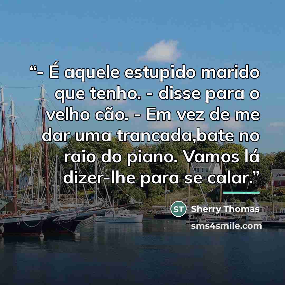 “- É aquele estupido marido que tenho. - disse para o velho cão. - Em vez de me dar uma trancada,bate no raio do piano. Vamos lá dizer-lhe para se calar.” quote by Sherry Thomas