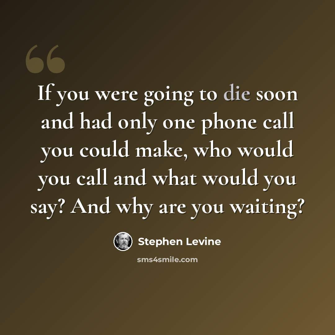 “If you were going to die soon and had only one phone call you could make, who would you call and what would you say? And why are you waiting?” quote by Stephen Levine