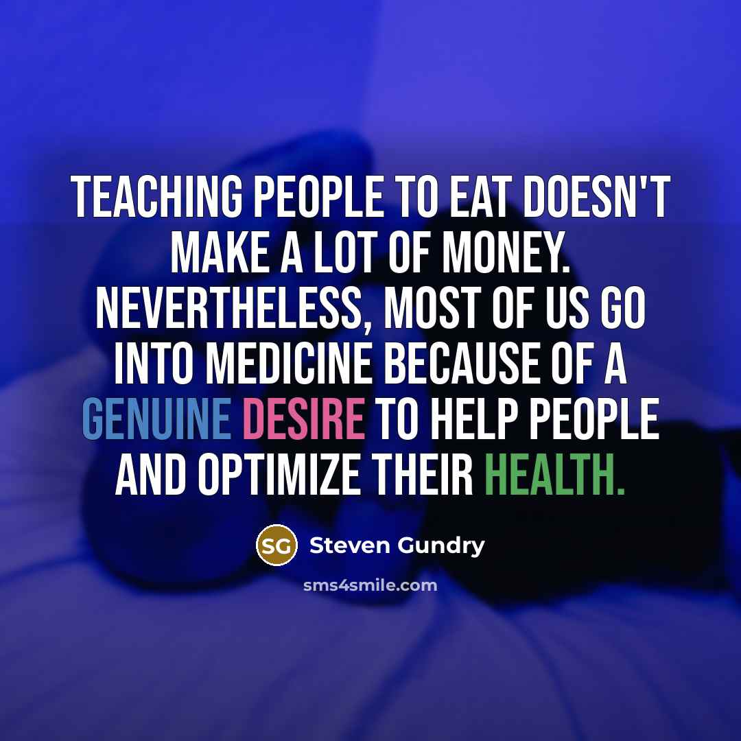 “Teaching people to eat doesn't make a lot of money. Nevertheless, most of us go into medicine because of a genuine desire to help people and optimize their health.” quote by Steven Gundry