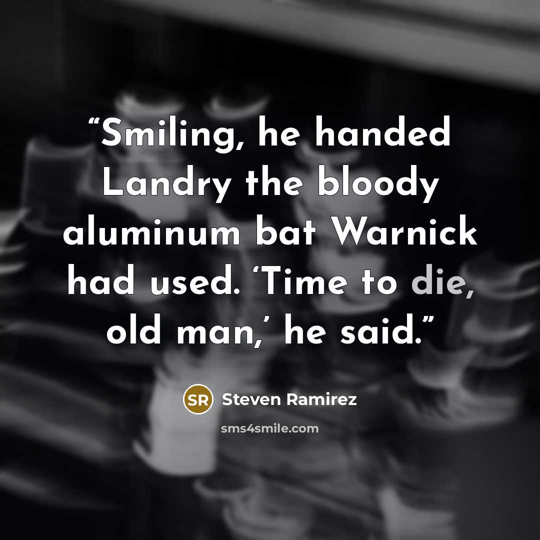 “Smiling, he handed Landry the bloody aluminum bat Warnick had used. ‘Time to die, old man,’ he said.” quote by Steven Ramirez