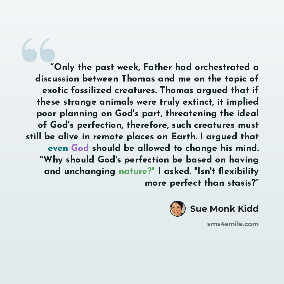 “Only the past week, Father had orchestrated a discussion between Thomas and me on the topic of exotic fossilized creatures. Thomas argued that if these strange animals were truly extinct, it implied poor planning on God's part, threatening the ideal of God's perfection, therefore, such creatures…” quote by Sue Monk Kidd