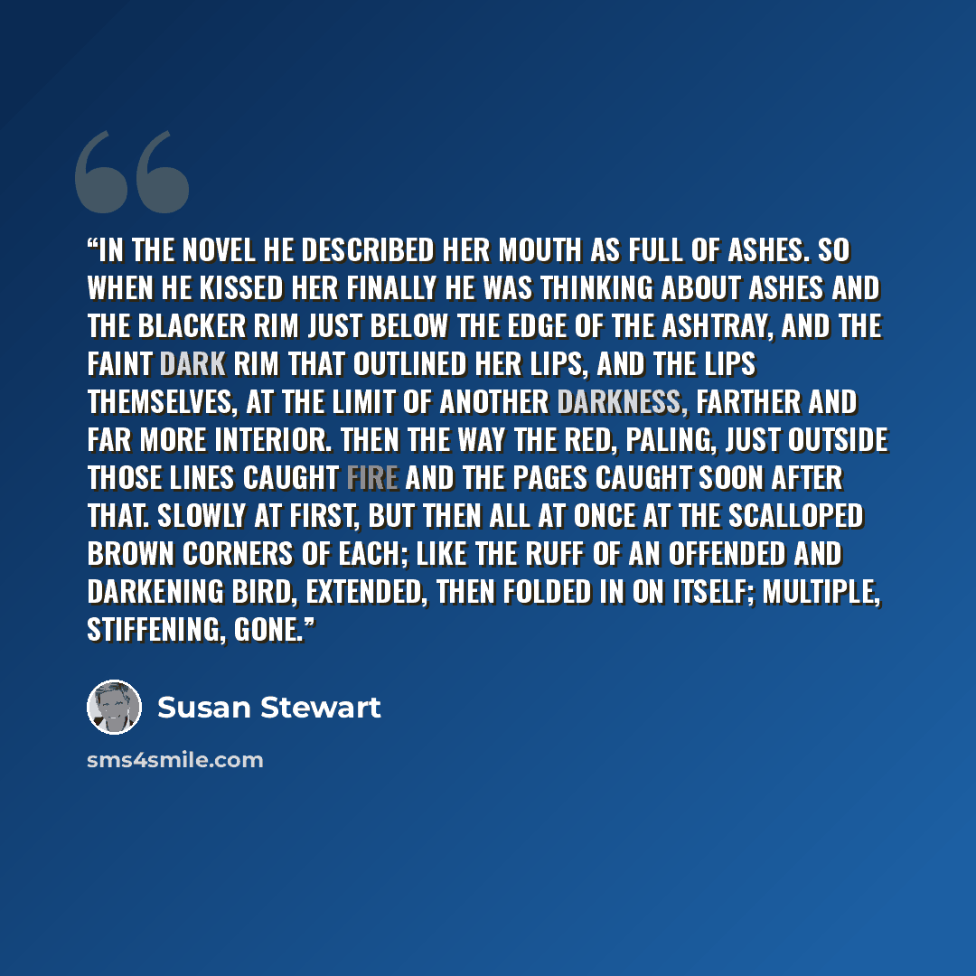 “In the Novel He described her mouth as full of ashes. So when he kissed her finally he was thinking about ashes and the blacker rim just below the edge of the ashtray, and the faint dark rim that outlined her lips, and the lips themselves, at the limit of another darkness, farther and far more…” quote by Susan Stewart
