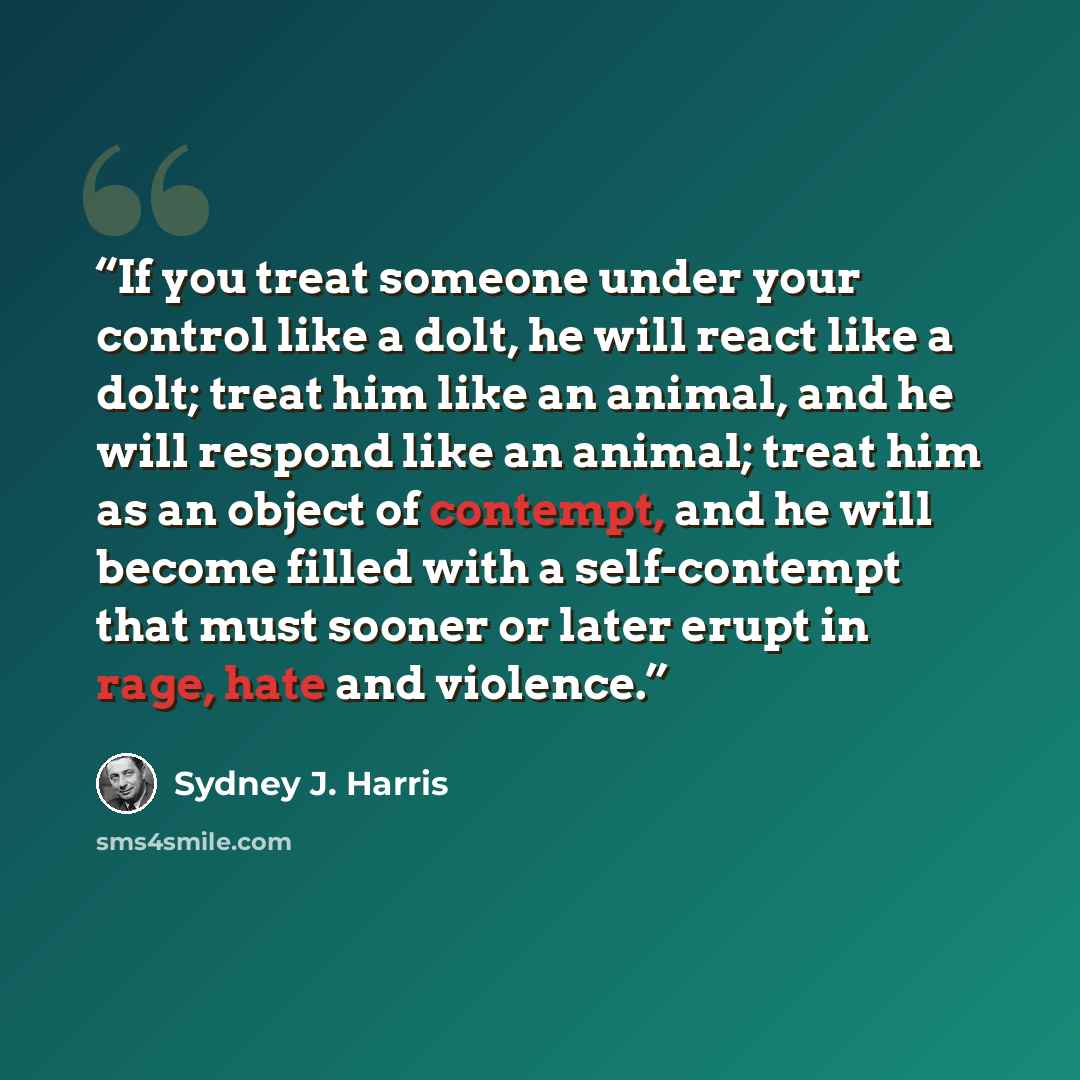 “If you treat someone under your control like a dolt, he will react like a dolt; treat him like an animal, and he will respond like an animal; treat him as an object of contempt, and he will become filled with a self-contempt that must sooner or later erupt in rage, hate and violence.” quote by Sydney J. Harris