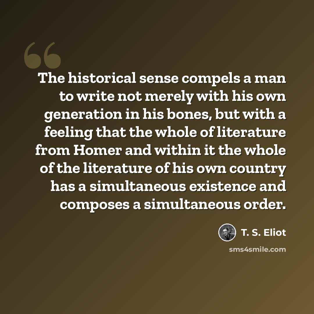 “The historical sense compels a man to write not merely with his own generation in his bones, but with a feeling that the whole of literature from Homer and within it the whole of the literature of his own country has a simultaneous existence and composes a simultaneous order.” quote by T. S. Eliot
