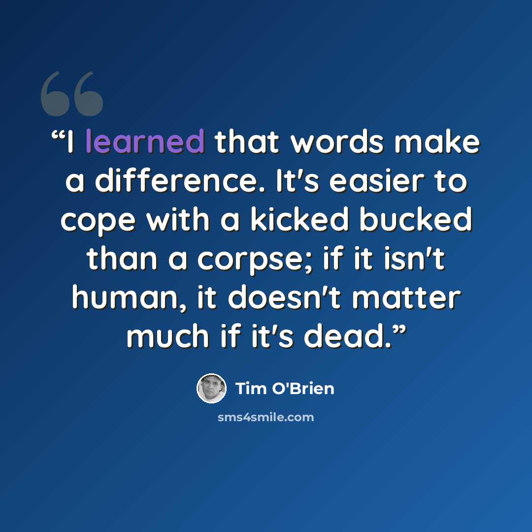 “I learned that words make a difference. It's easier to cope with a kicked bucked than a corpse; if it isn't human, it doesn't matter much if it's dead.” quote by Tim O'Brien