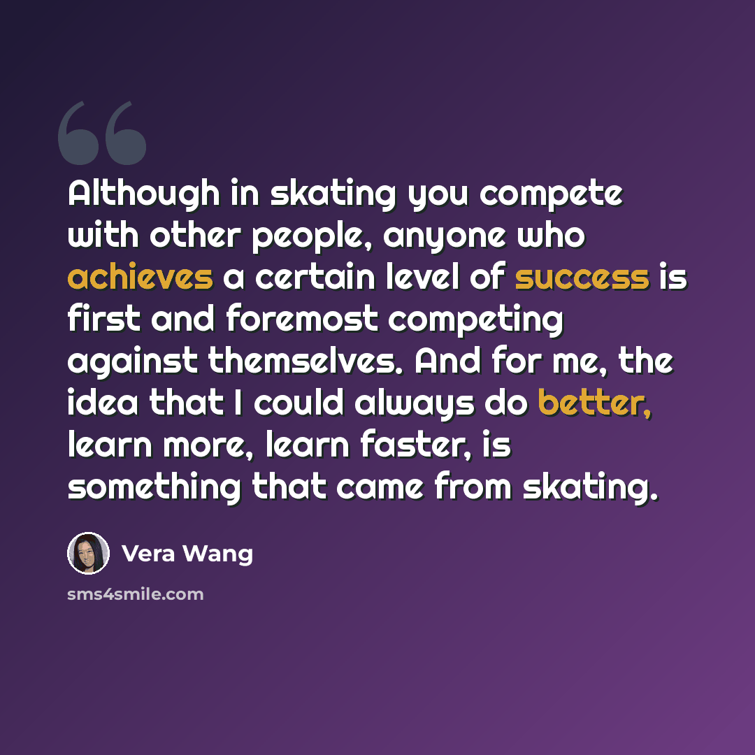“Although in skating you compete with other people, anyone who achieves a certain level of success is first and foremost competing against themselves. And for me, the idea that I could always do better, learn more, learn faster, is something that came from skating.” quote by Vera Wang