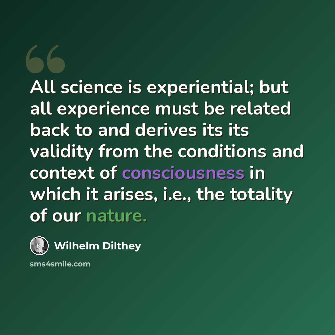 “All science is experiential; but all experience must be related back to and derives its its validity from the conditions and context of consciousness in which it arises, i.e., the totality of our nature.” quote by Wilhelm Dilthey