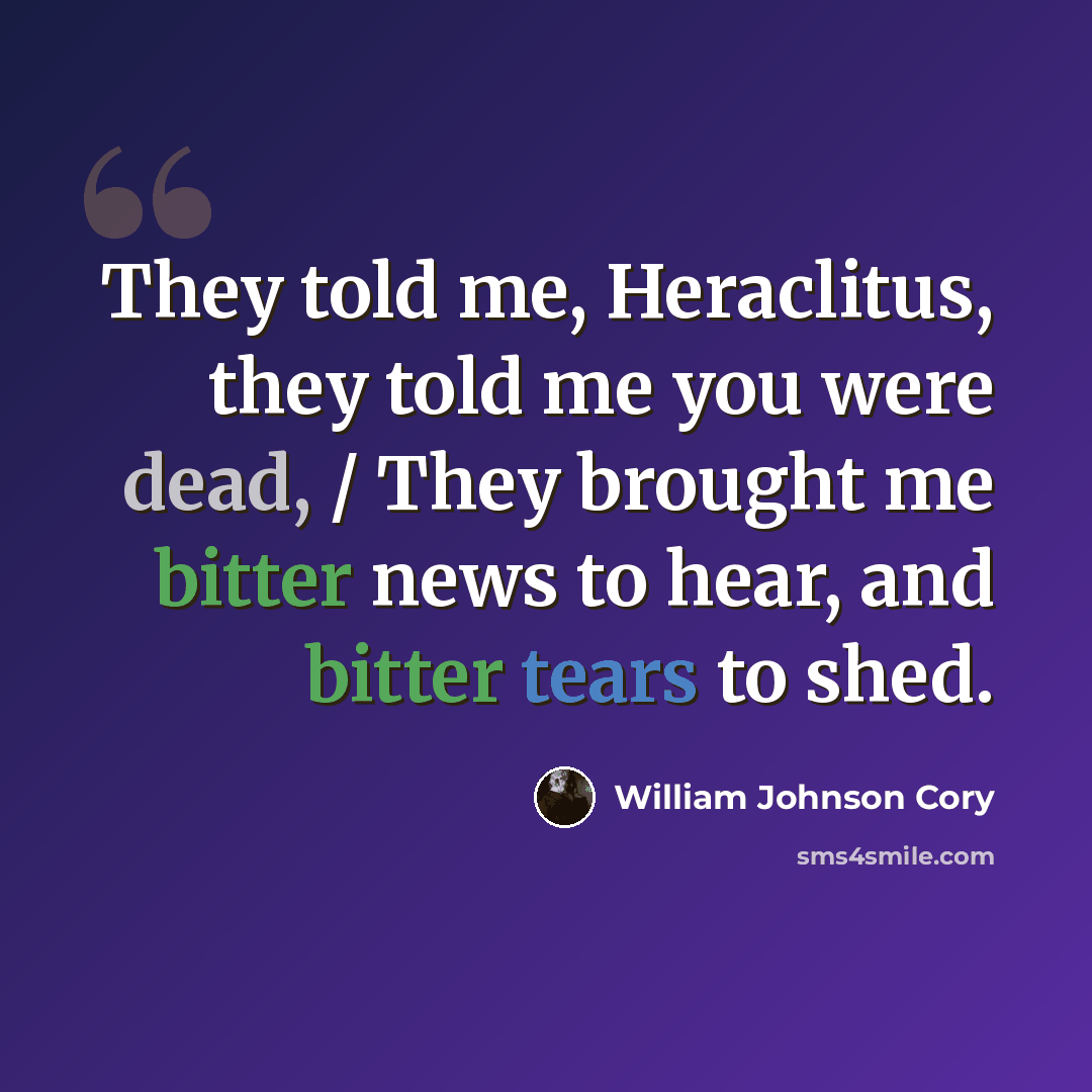 “They told me, Heraclitus, they told me you were dead, / They brought me bitter news to hear, and bitter tears to shed.” quote by William Johnson Cory
