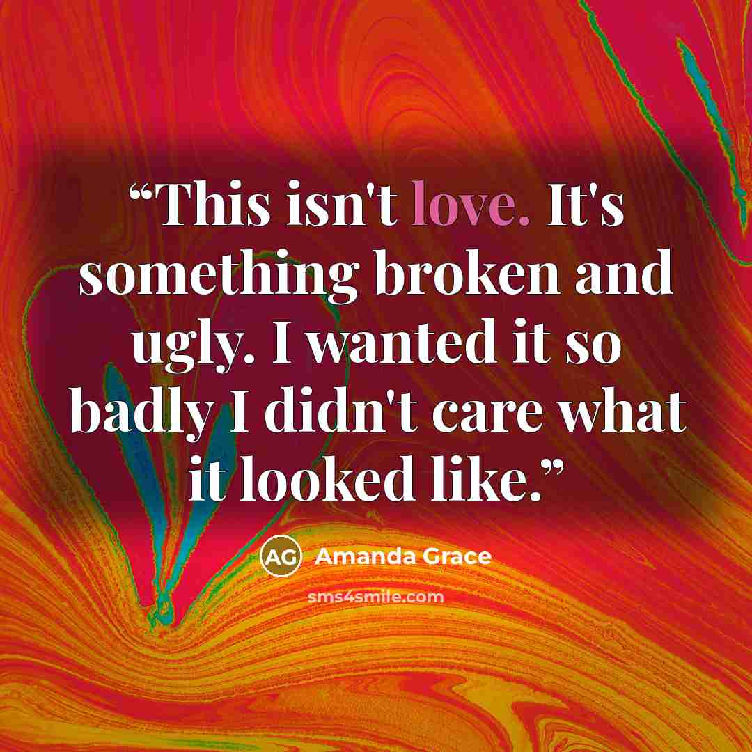 “This isn't love. It's something broken and ugly. I wanted it so badly I didn't care what it looked like.” quote by Amanda Grace
