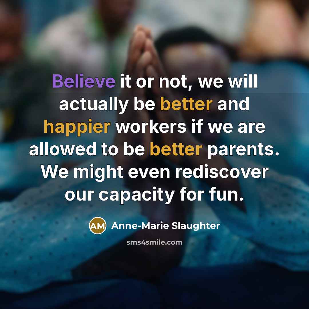 “Believe it or not, we will actually be better and happier workers if we are allowed to be better parents. We might even rediscover our capacity for fun.” quote by Anne-Marie Slaughter