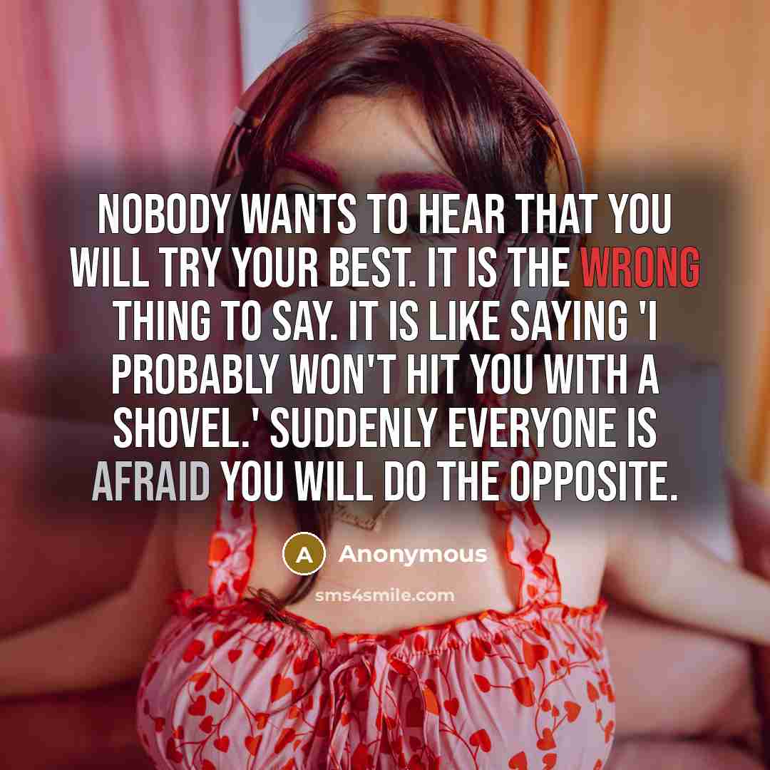 “Nobody wants to hear that you will try your best. It is the wrong thing to say. It is like saying 'I probably won't hit you with a shovel.' Suddenly everyone is afraid you will do the opposite.” quote by Anonymous
