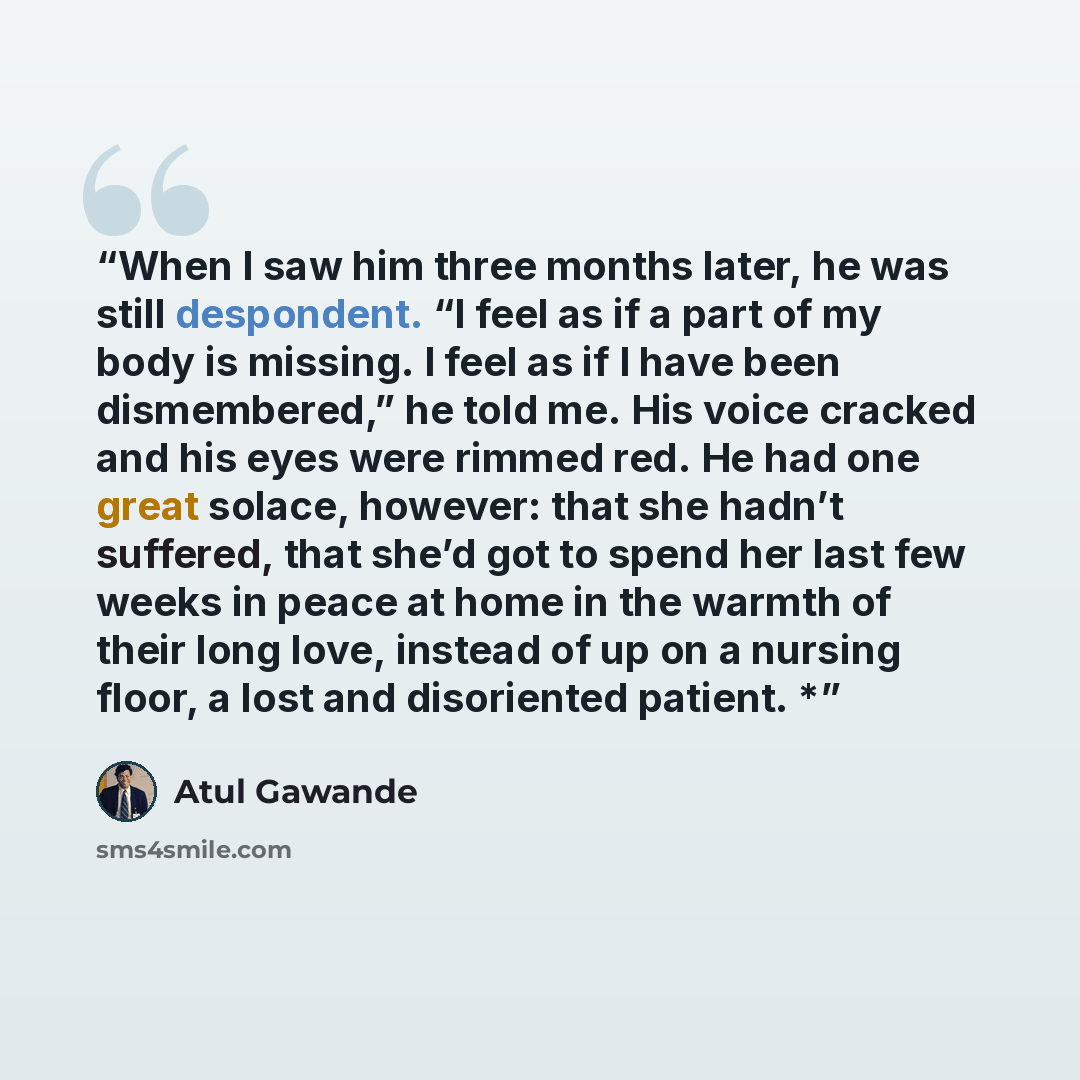 “When I saw him three months later, he was still despondent. “I feel as if a part of my body is missing. I feel as if I have been dismembered,” he told me. His voice cracked and his eyes were rimmed red. He had one great solace, however: that she hadn’t suffered, that she’d got to spend her last…” quote by Atul Gawande