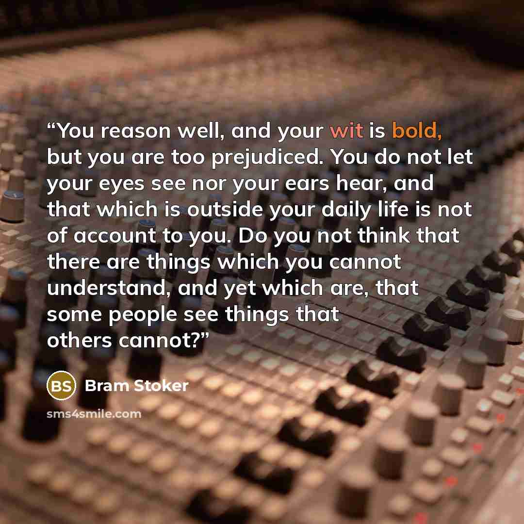 “You reason well, and your wit is bold, but you are too prejudiced. You do not let your eyes see nor your ears hear, and that which is outside your daily life is not of account to you. Do you not think that there are things which you cannot understand, and yet which are, that some people see things…” quote by Bram Stoker