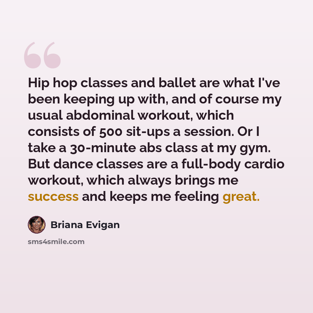 “Hip hop classes and ballet are what I've been keeping up with, and of course my usual abdominal workout, which consists of 500 sit-ups a session. Or I take a 30-minute abs class at my gym. But dance classes are a full-body cardio workout, which always brings me success and keeps me feeling great.” quote by Briana Evigan
