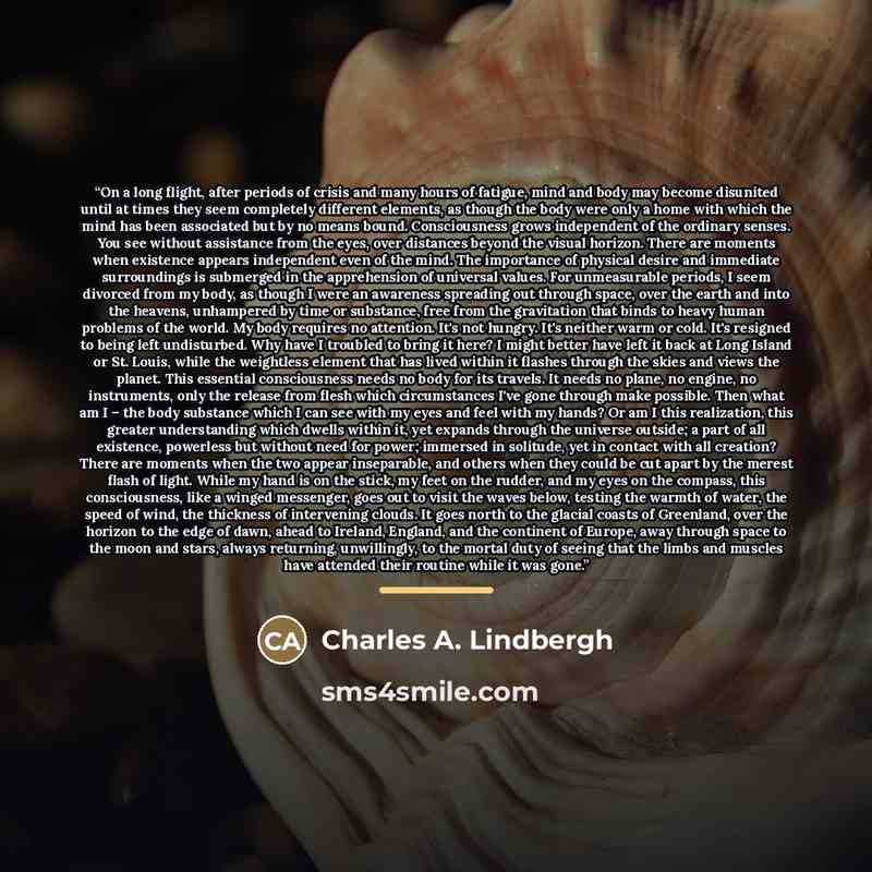 “On a long flight, after periods of crisis and many hours of fatigue, mind and body may become disunited until at times they seem completely different elements, as though the body were only a home with which the mind has been associated but by no means bound. Consciousness grows independent of the…” quote by Charles A. Lindbergh