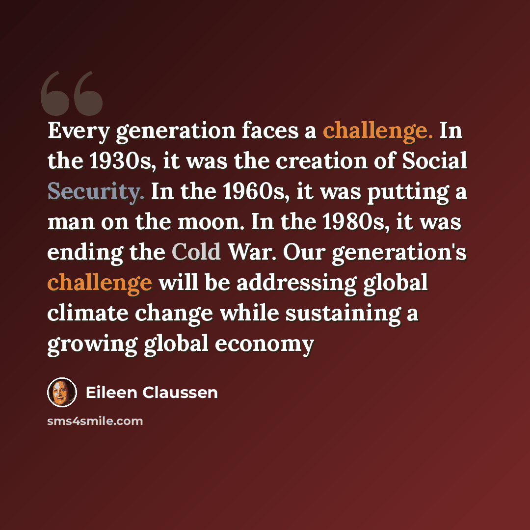 “Every generation faces a challenge. In the 1930s, it was the creation of Social Security. In the 1960s, it was putting a man on the moon. In the 1980s, it was ending the Cold War. Our generation's challenge will be addressing global climate change while sustaining a growing global economy” quote by Eileen Claussen