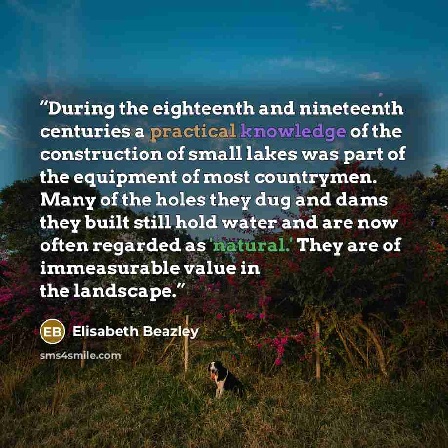 “During the eighteenth and nineteenth centuries a practical knowledge of the construction of small lakes was part of the equipment of most countrymen. Many of the holes they dug and dams they built still hold water and are now often regarded as 'natural.' They are of immeasurable value in the…” quote by Elisabeth Beazley