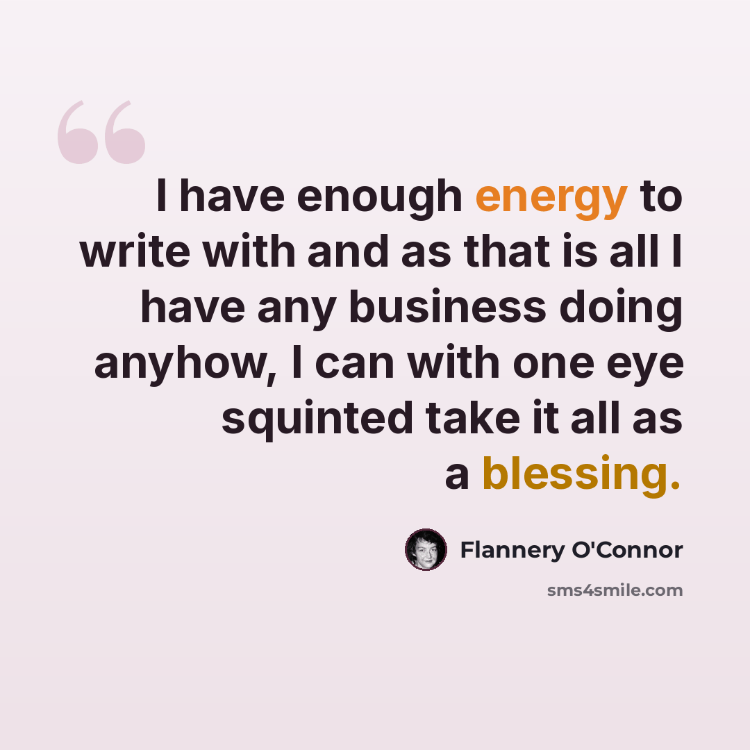 “I have enough energy to write with and as that is all I have any business doing anyhow, I can with one eye squinted take it all as a blessing.” quote by Flannery O'Connor