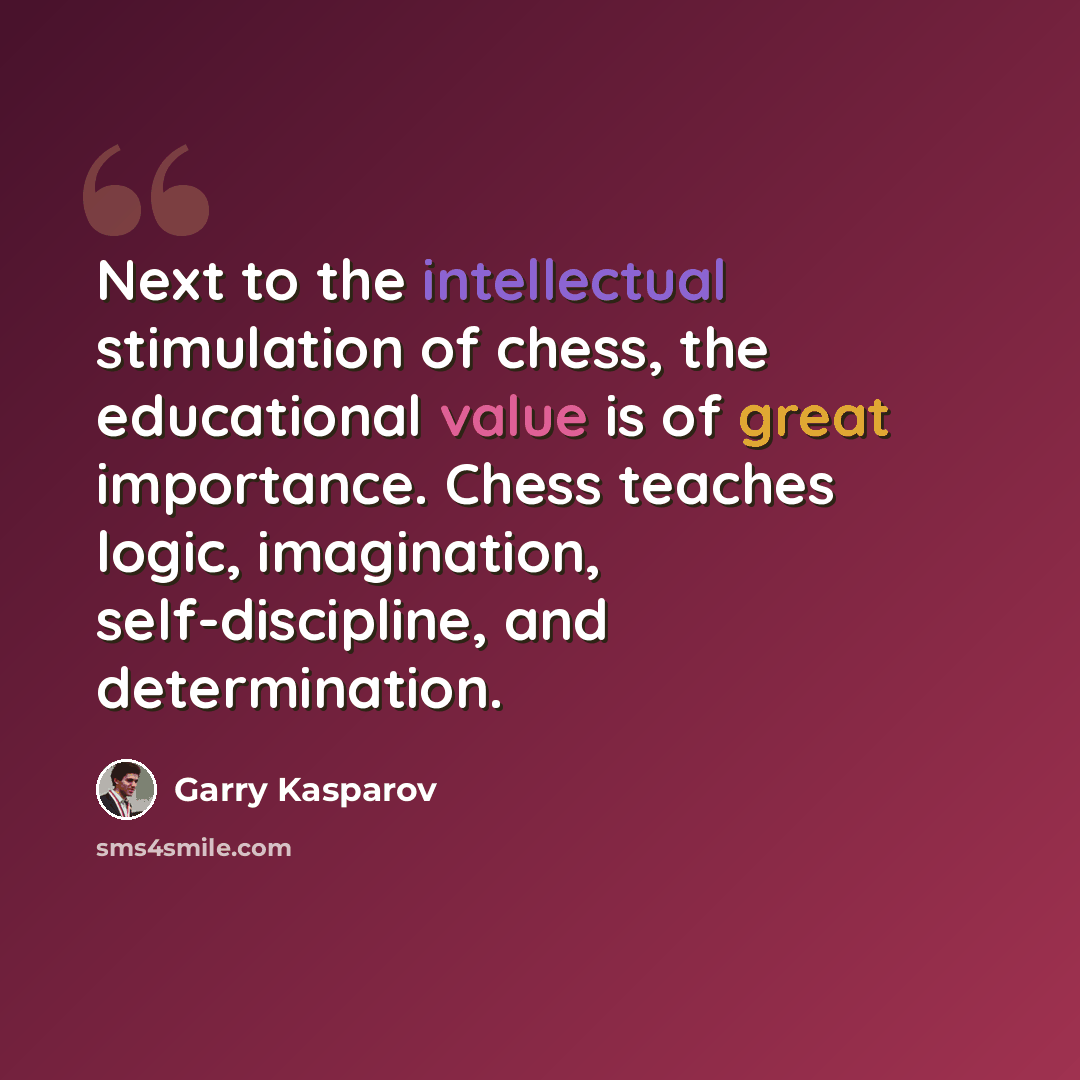 “Next to the intellectual stimulation of chess, the educational value is of great importance. Chess teaches logic, imagination, self-discipline, and determination.” quote by Garry Kasparov